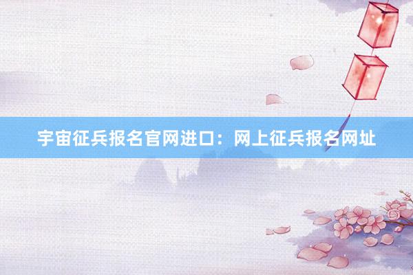 宇宙征兵报名官网进口：网上征兵报名网址