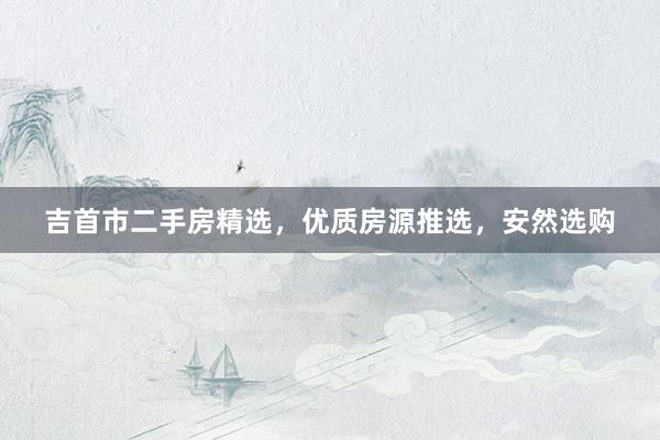 吉首市二手房精选，优质房源推选，安然选购