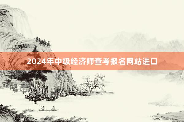 2024年中级经济师查考报名网站进口