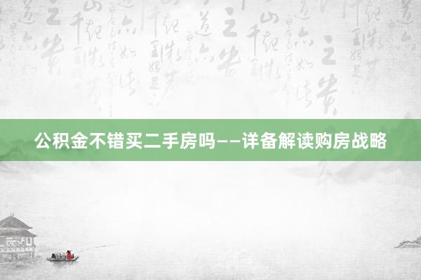 公积金不错买二手房吗——详备解读购房战略
