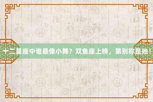 十二星座中谁最像小舞？双鱼座上榜，第别称是她！