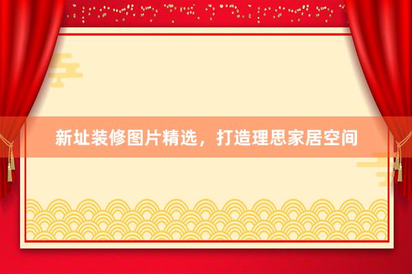 新址装修图片精选，打造理思家居空间