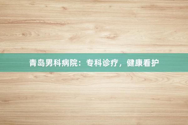 青岛男科病院：专科诊疗，健康看护