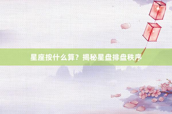 星座按什么算？揭秘星盘排盘秩序